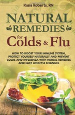 Natural Remedies For Colds And Flu: How To Boost Your Immune System, Protect Yourself Naturally and Prevent Colds and Influenza with Herbal Remedies and Easy Lifestyle Changes (Volume 1) - Kasia Roberts RN