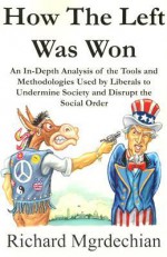 How The Left Was Won: An In-Depth Analysis of the Tools and Methodologies Used by Liberals to Undermine Society and Disrupt the Social Order - Richard Mgrdechian