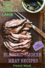 Electric Smoker Meat Recipes: Complete Guide, Tips & Tricks, Essential TOP recipes including Beef, Pork & Lamb (with pictures) by Francis Wood - Francis Wood