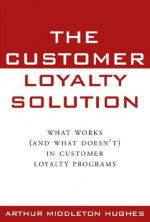 The Customer Loyalty Solution: What Works And What Doesn't In Customer Loyalty Programs - Arthur Middleton Hughes