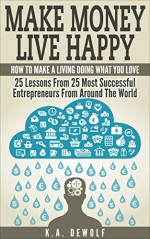 Make Money Live Happy: How To Make A Living Doing What You Love: 25 Lessons From 25 Most Successful Entrepreneurs From Around The World (Motivational, ... Success Principles, Creative Thinking) - K.A. DeWolf