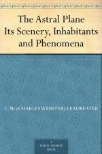 The Astral Plane Its Scenery, Inhabitants and Phenomena - C. W. (Charles Webster) Leadbeater