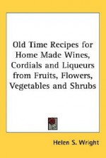 Old Time Recipes for Home Made Wines, Cordials and Liqueurs from Fruits, Flowers, Vegetables and Shrubs - Helen S. Wright