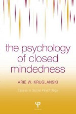 The Psychology of Closed Mindedness - Arie Kruglanski, Kruglanski