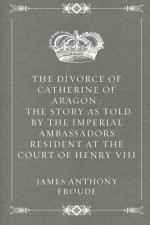 The Divorce of Catherine of Aragon : The Story as Told by the Imperial Ambassadors Resident at the Court of Henry VIII - James Anthony Froude