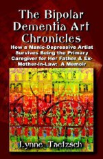 THE BIPOLAR DEMENTIA ART CHRONICLES: How a Manic-Depressive Artist Survives Being the Primary Caregiver for Her Father and Ex-Mother-in-Law - A Memoir - Lynne Taetzsch