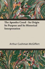 The Apostles' Creed: Its Origin, Its Purpose & Its Historical Interpretation - Arthur Cushman McGiffert