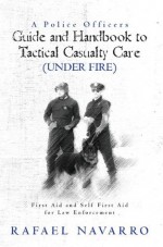 A Police Officers Guide and Handbook to Tactical Casualty Care (Under Fire) - Rafael Navarro, William L. Byrd