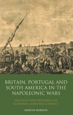 Britain, Portugal and South America in the Napoleonic Wars: Alliances and Diplomacy in Economic Maritime Conflict - Martin Robson