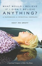 What Would I Believe If I Didn't Believe Anything?: A Handbook for Spiritual Orphans - Kent Ira Groff