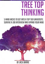 Tree Top Thinking: 5 Mind Hacks to get into a Top Tier University, Survive a Job Interview and Expand your Mind - Jack Barrie