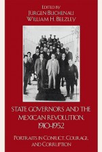 State Governors in the Mexican Revolution, 1910-1952: Portraits in Conflict, Courage, and Corruption - Jürgen Buchenau, William H. Beezley