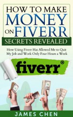 How to Make Money on Fiverr Secrets Revealed: How Using Fiverr Has Allowed Me to Quit My Job and Work Only Four Hours a Week (How to Make Money Online) - James Chen