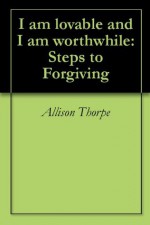 I am lovable and I am worthwhile: Steps to Forgiving - Allison Thorpe