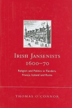 Irish Jansenists, 1600-70: Religion and Politics in Flanders, France, Ireland and Rome - Thomas O'Connor