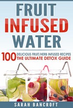 Fruit Infused Water: 100 Delicious Fruit/Herb Infused Recipes. The Ultimate Detox Guide (Fruit Infused Water, Fruit Infused Recipes, Essential Oils, Detox Cleanse) - Sarah Bancroft