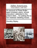 An Account of Rose Butler: Aged Nineteen Years, Whose Execution I Attended in the Potter's Field ... for Setting Fire to Her Mistress' Dwelling House. - Dorothy Ripley