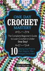 Crochet: One Day Crochet Mastery: The Complete Beginner's Guide to Learn Crochet in Under 1 Day! - 10 Step by Step Projects That Inspire You - Images Included - Ellen Warren, crochet