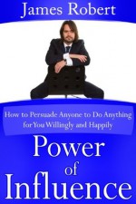 Power of Influence (How to Persuade Anyone to Do Anything for You Willingly and Happily) - James Robert