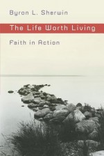 The Life Worth Living: Faith in Action - Byron L. Sherwin