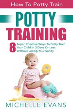 Potty Training: How To Potty Train - 8 Super Effective Ways To Potty Train Your Child In 3 Days Or Less Without Losing Your Sanity (Potty Training Boys, Potty Training Girls) - Michelle Evans