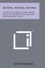 Acting, Acting, Acting: Stories of Stardust and Grease Paint, of Amateur Striving and Professional Polish - Lee Wyndham