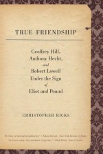 True Friendship: Geoffrey Hill, Anthony Hecht, and Robert Lowell Under the Sign of Eliot and Pound - Christopher Ricks