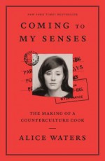 Coming to My Senses: The Making of a Counterculture Cook - Alice Waters