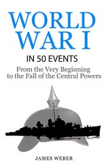 World War 1: World War I in 50 Events: From the Very Beginning to the Fall of the Central Powers (War Books, World War 1 Books, War History) (History in 50 Events Series) - James Weber