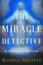 The Miracle Detective: An Investigative Reporter Sets Out to Examine How the Catholic Church Investigates Holy Visions and Discovers His Own Faith - Randall Sullivan