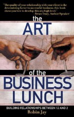 The Art of the Business Lunch: Building Relationships Between 12 and 2 - Robin Jay