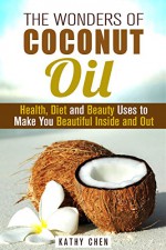 The Wonders of Coconut Oil: Health, Diet and Beauty Uses to Make You Beautiful Inside and Out (Natural Remedy & DIY Beauty Products) - Kathy Chen