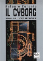 Il Cyborg: saggio sull'uomo artificiale - Antonio Caronia