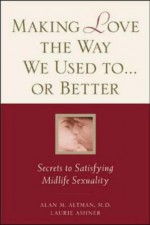 Making Love the Way We Used To...or Better: Secrets to Satisfying Midlife Sexuality - Alan M. Altman, Laurie Ashner