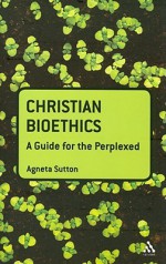 Christian Bioethics: A Guide for the Perplexed - Agneta Sutton