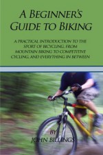 A Beginner's Guide to Biking: A Practical Introduction to the Sport of Bicycling, from Mountain Biking to Competitive Cycling, and Everything in Between - John Billings