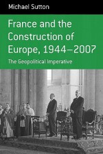 France and the Construction of Europe 1944-2007: The Geopolitical Initiative (Berghahn Monographs in French Studies) - Michael Sutton