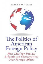 The Politics of American Foreign Policy: How Ideology Divides Liberals and Conservatives over Foreign Affairs - Peter Hays Gries