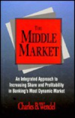 The Middle Market: An Integrated Approach to Increasing Share and Profitability in Banking's Most Dynamic Market - Charles B. Wendel