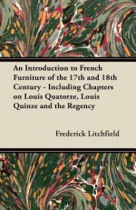 An Introduction to French Furniture of the 17th and 18th Century - Including Chapters on Louis Quatorze, Louis Quinze and the Regency - Frederick Litchfield