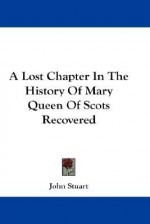 A Lost Chapter in the History of Mary Queen of Scots Recovered - John Stuart