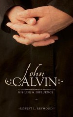 John Calvin: His Life and Influence - Robert L. Reymond