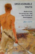 Unseasonable Youth: Modernism, Colonialism, and the Fiction of Development - Jed Esty