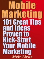 Mobile Marketing: 101 Great Tips and Ideas Proven to Kick-Start Your Mobile Marketing - Meir Liraz