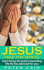 JESUS TAKE THE WHEEL: START LIVING THE JOYFUL REWARDING LIFE HE HAS FOR YOU: (Surpasses: JESUS CALLING, KILLING JESUS, THE CHRIST, GOD BUILT, SELF HELP, SELF HELP BOOKS, SELF HELP BOOKS FOR WOMEN) - PETER CAIN