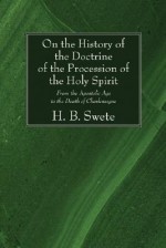 On the History of the Doctrine of the Procession of the Holy Spirit: From the Apostolic Age to the Death of Charlemagne - H.B. Swete