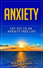 Anxiety: Say Yes to an Anxiety Free Life (anxiety self help, confidence, panic, anxiety relief) - Alex Morgan