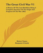 The Great Civil War V1: A History of the Late Rebellion; Being a Complete Narrative of the Origin and Progress of the War (1865) - Robert Tomes, Benjamin G. Smith