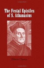 The Festal Epistles of S. Athanasius, Bishop of Alexandria: Translated from the Syriac, with Notes and Indices - Athanasius of Alexandria