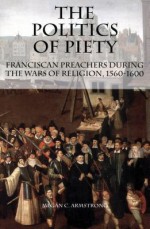 The Politics of Piety: Franciscan Preachers During the Wars of Religion, 1560-1600 (Changing Perspectives on Early Modern Europe) (Changing Perspectives on Early Modern Europe) - Megan C. Armstrong, Mack P. Holt, James B. Collins